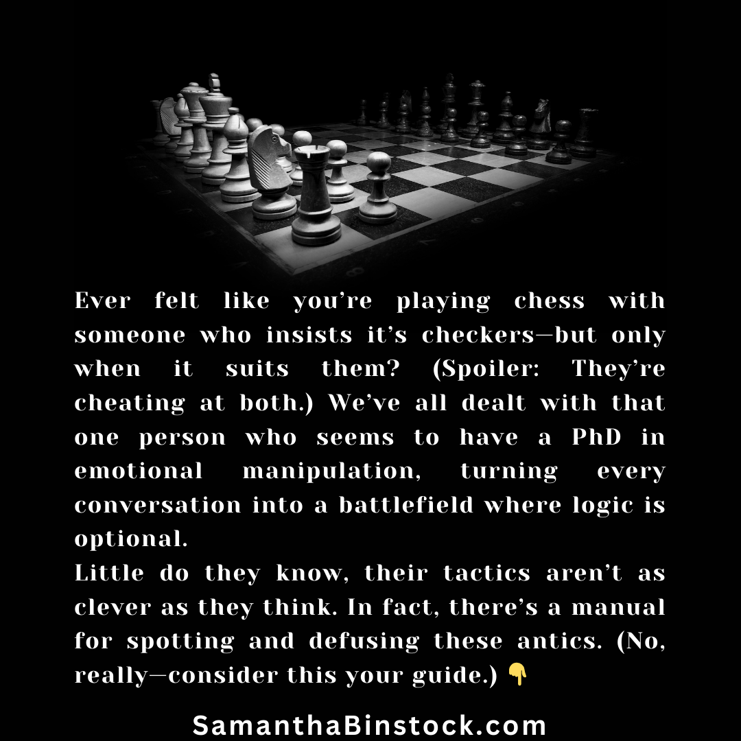 Ever felt like you’re playing chess with someone who insists it’s checkers—but only when it suits them? (Spoiler: They’re cheating at both.) We’ve all dealt with that one person who seems to have a PhD in emotional manipulation, turning every conversation into a battlefield where logic is optional. Little do they know, their tactics aren’t as clever as they think. In fact, there’s a manual for spotting and defusing these antics. (No, really—consider this your guide.) 👇 SamanthaBinstock.com